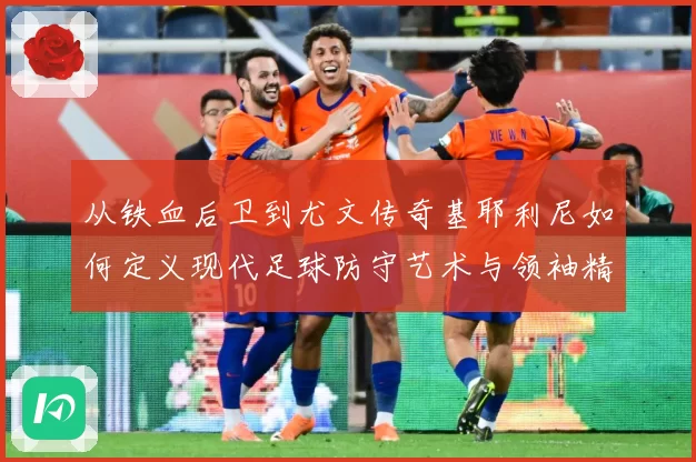 从铁血后卫到尤文传奇基耶利尼如何定义现代足球防守艺术与领袖精神
