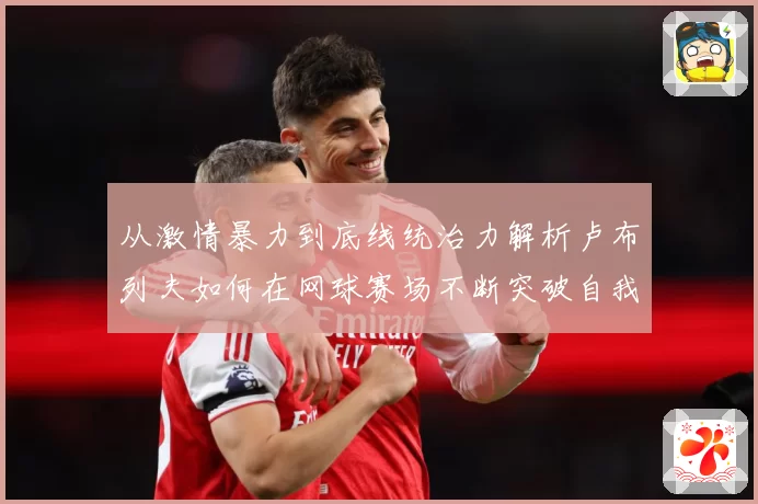 从激情暴力到底线统治力解析卢布列夫如何在网球赛场不断突破自我极限之路