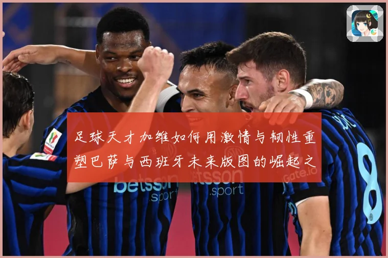 足球天才加维如何用激情与韧性重塑巴萨与西班牙未来版图的崛起之路