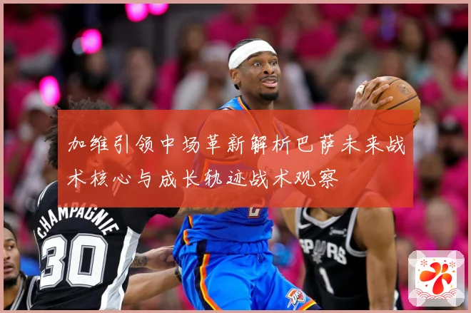加维引领中场革新解析巴萨未来战术核心与成长轨迹战术观察