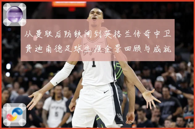 从曼联后防铁闸到英格兰传奇中卫费迪南德足球生涯全景回顾与成就解析