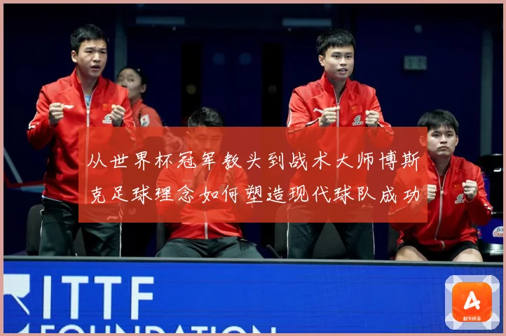 从世界杯冠军教头到战术大师博斯克足球理念如何塑造现代球队成功之路