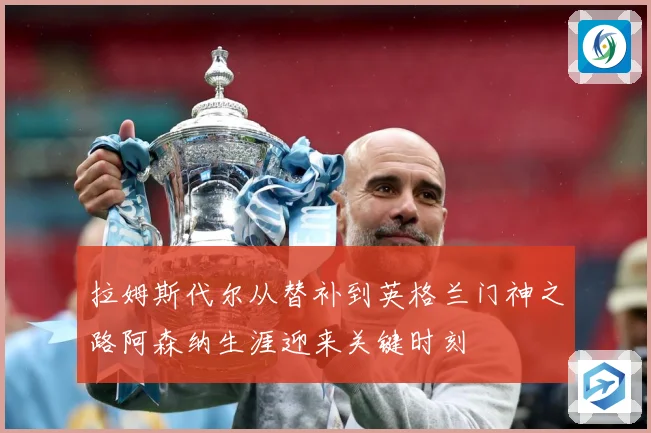 拉姆斯代尔从替补到英格兰门神之路阿森纳生涯迎来关键时刻