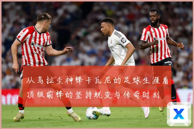 从乌拉圭神锋卡瓦尼的足球生涯看顶级前锋的坚持蜕变与传奇时刻