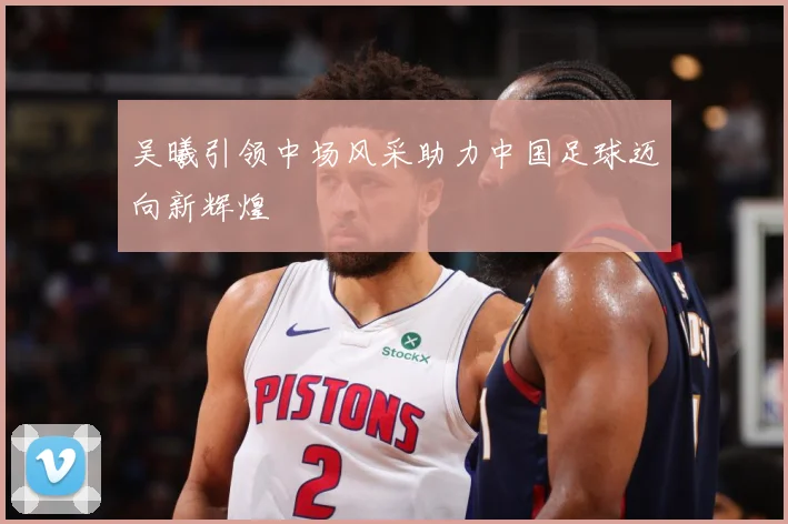 吴曦引领中场风采助力中国足球迈向新辉煌