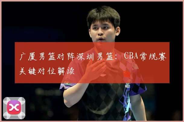 广厦男篮对阵深圳男篮：CBA常规赛关键对位解读