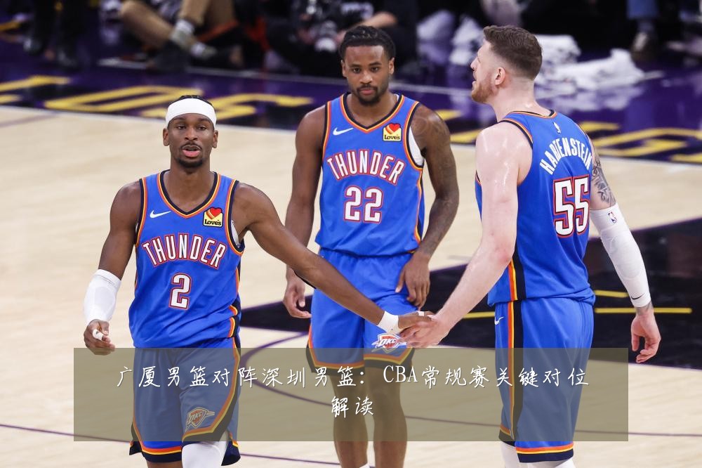 广厦男篮对阵深圳男篮:CBA常规赛关键对位解读